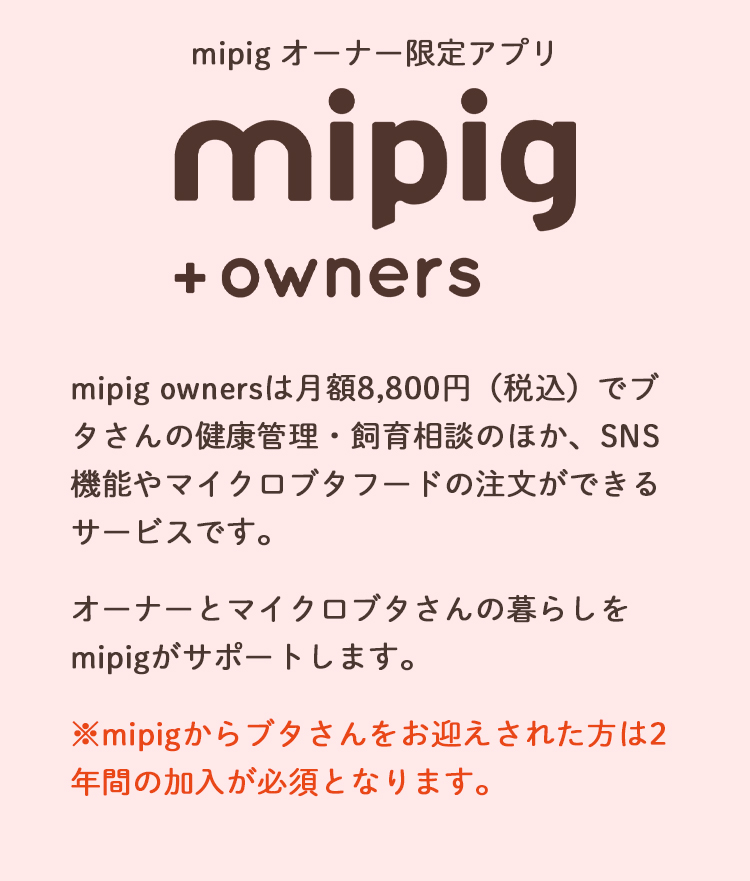 mipig オーナー限定アプリ
mipigオーナーズとは、マイクロブタさんの健康管理・飼育相談のほか、マイクロブタフードの注文ができるサービスです。
mipigからブタさんをお迎えされた方は2年間の加入が必須となります。