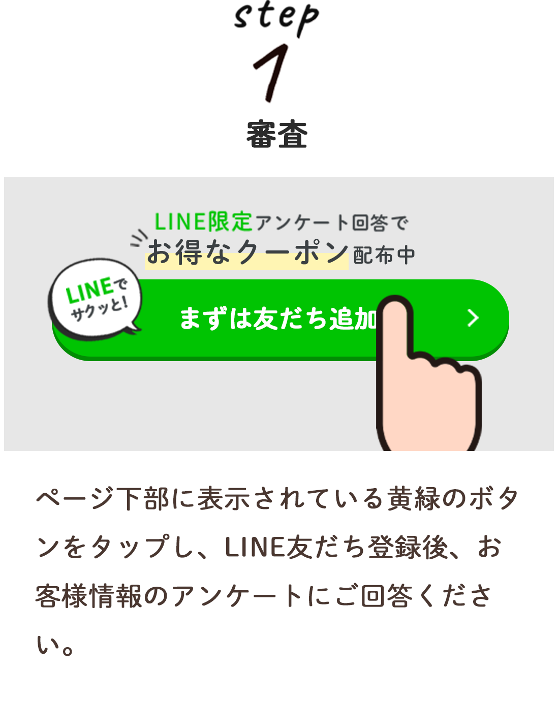 step1 審査
ページ下部に表示されている黄緑のボタンをタップし、
LINEお友だち登録後、お客様情報のアンケートにご回答ください。
